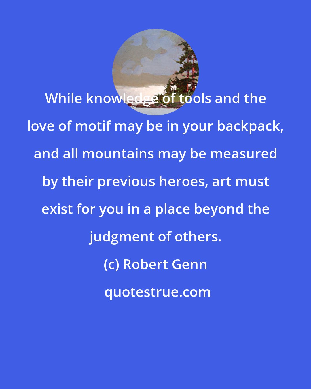 Robert Genn: While knowledge of tools and the love of motif may be in your backpack, and all mountains may be measured by their previous heroes, art must exist for you in a place beyond the judgment of others.