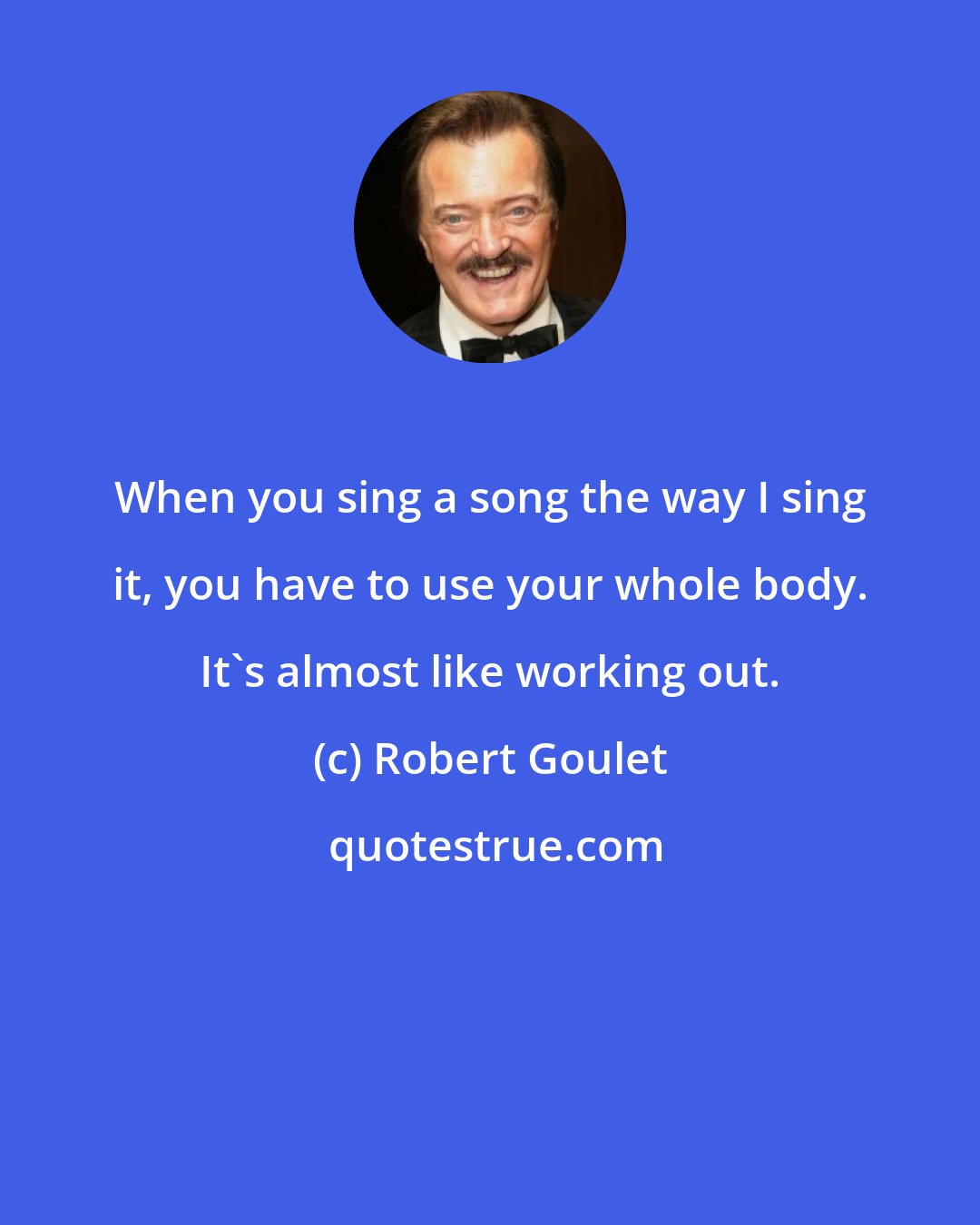 Robert Goulet: When you sing a song the way I sing it, you have to use your whole body. It's almost like working out.