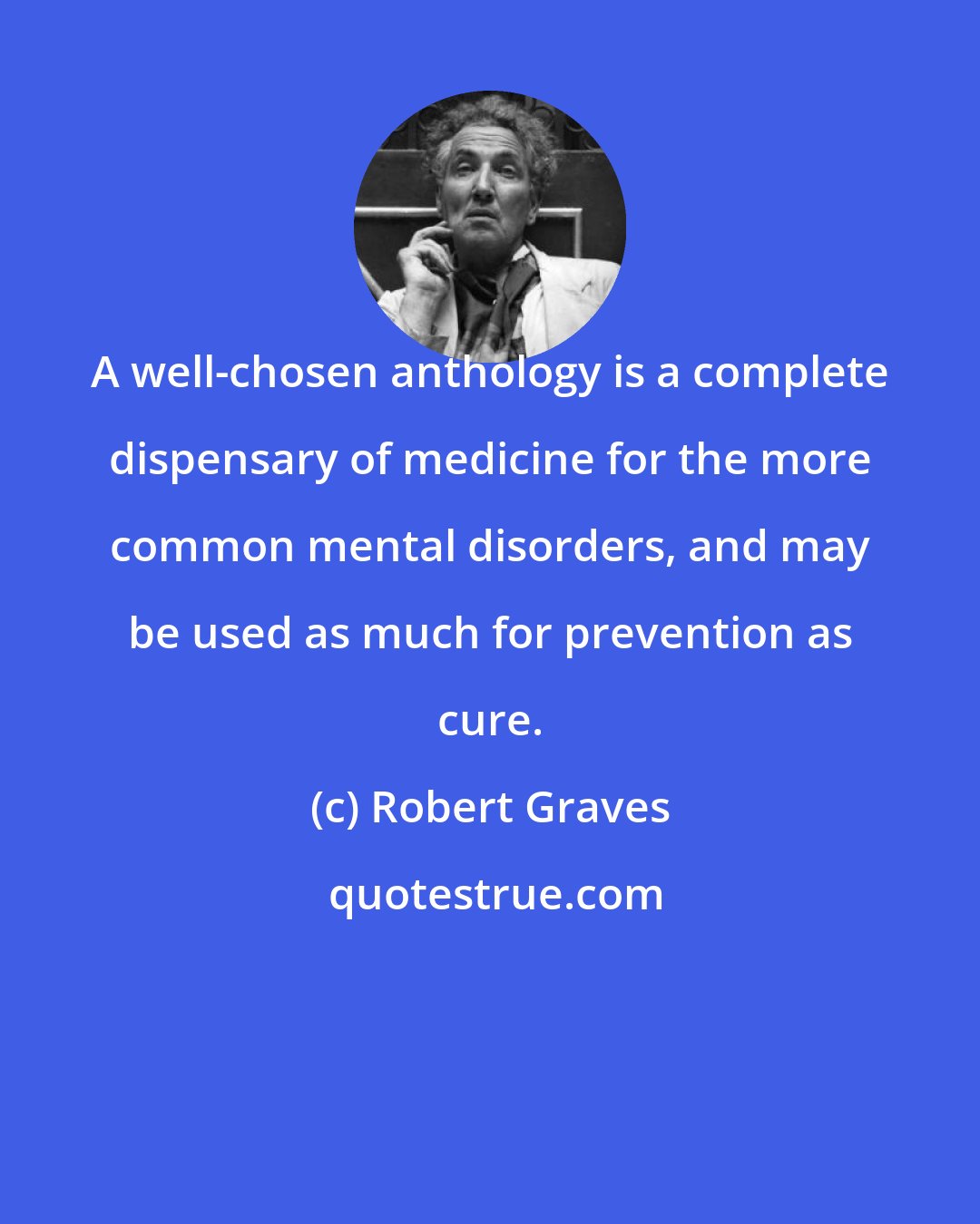 Robert Graves: A well-chosen anthology is a complete dispensary of medicine for the more common mental disorders, and may be used as much for prevention as cure.