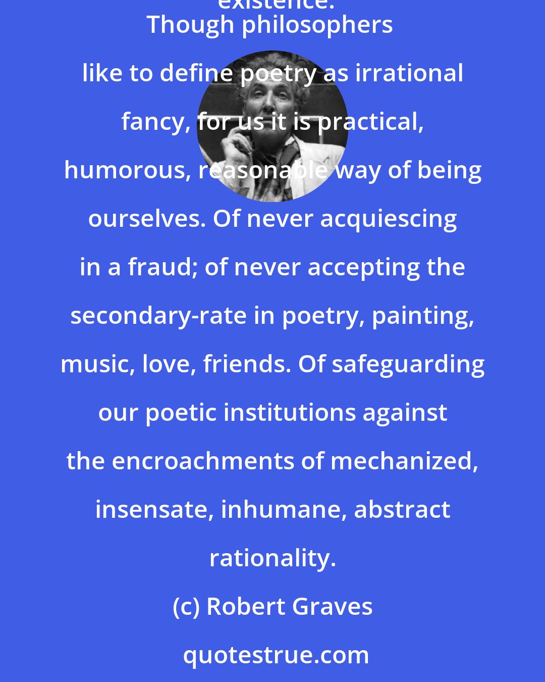 Robert Graves: Abstract reason, formerly the servant of practical human reasons, has everywhere become its master, and denies poetry any excuse for existence.
Though philosophers like to define poetry as irrational fancy, for us it is practical, humorous, reasonable way of being ourselves. Of never acquiescing in a fraud; of never accepting the secondary-rate in poetry, painting, music, love, friends. Of safeguarding our poetic institutions against the encroachments of mechanized, insensate, inhumane, abstract rationality.