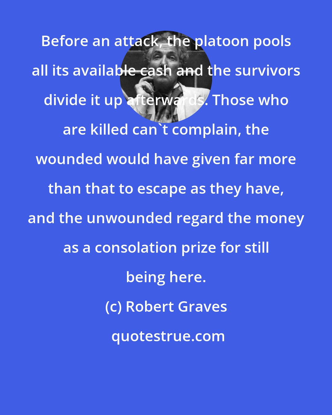 Robert Graves: Before an attack, the platoon pools all its available cash and the survivors divide it up afterwards. Those who are killed can't complain, the wounded would have given far more than that to escape as they have, and the unwounded regard the money as a consolation prize for still being here.