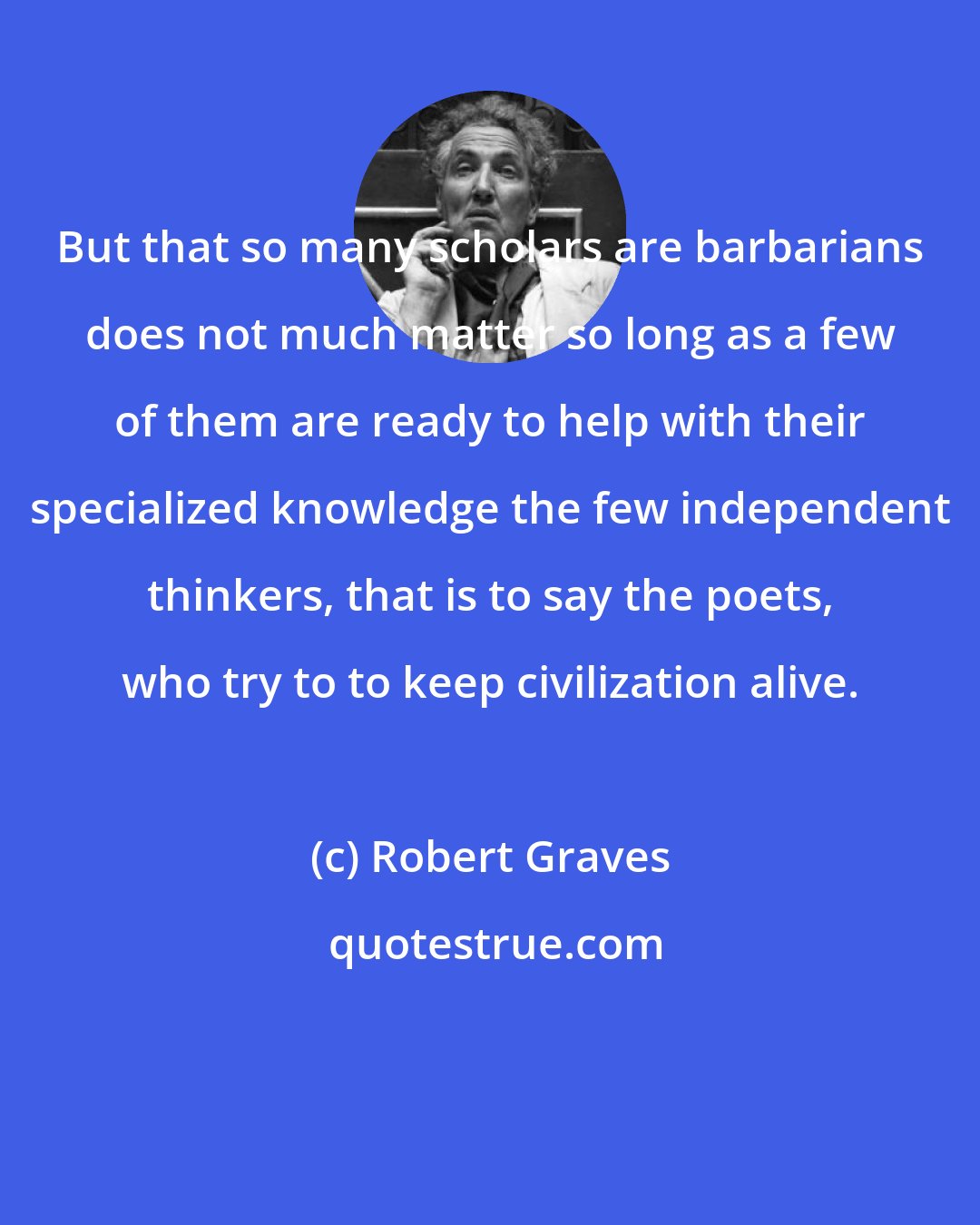 Robert Graves: But that so many scholars are barbarians does not much matter so long as a few of them are ready to help with their specialized knowledge the few independent thinkers, that is to say the poets, who try to to keep civilization alive.