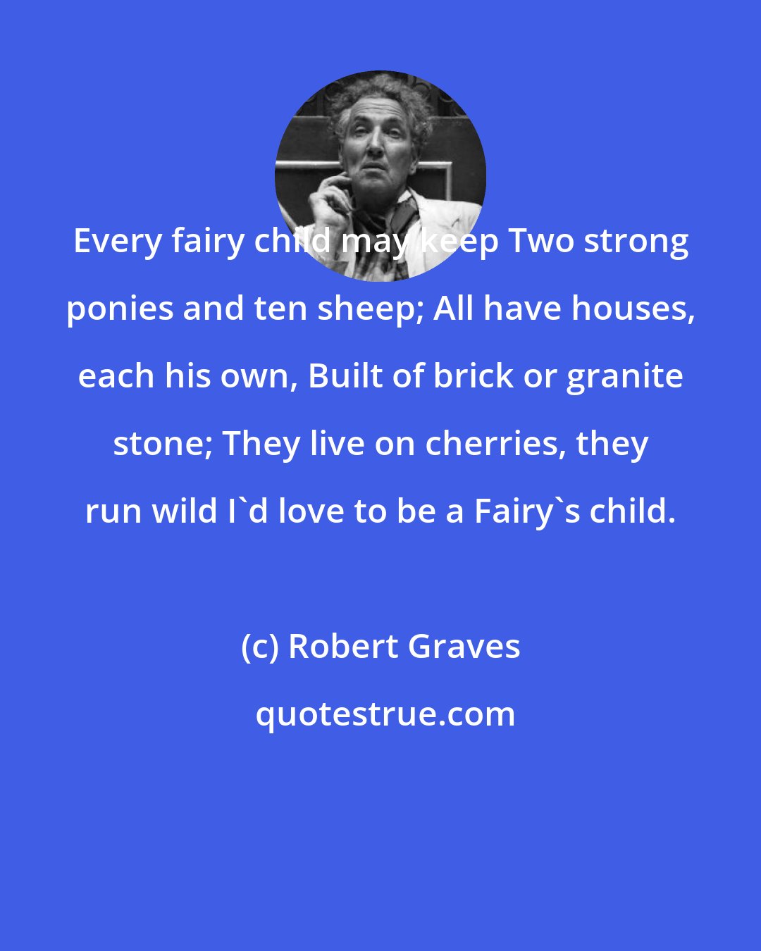 Robert Graves: Every fairy child may keep Two strong ponies and ten sheep; All have houses, each his own, Built of brick or granite stone; They live on cherries, they run wild I'd love to be a Fairy's child.