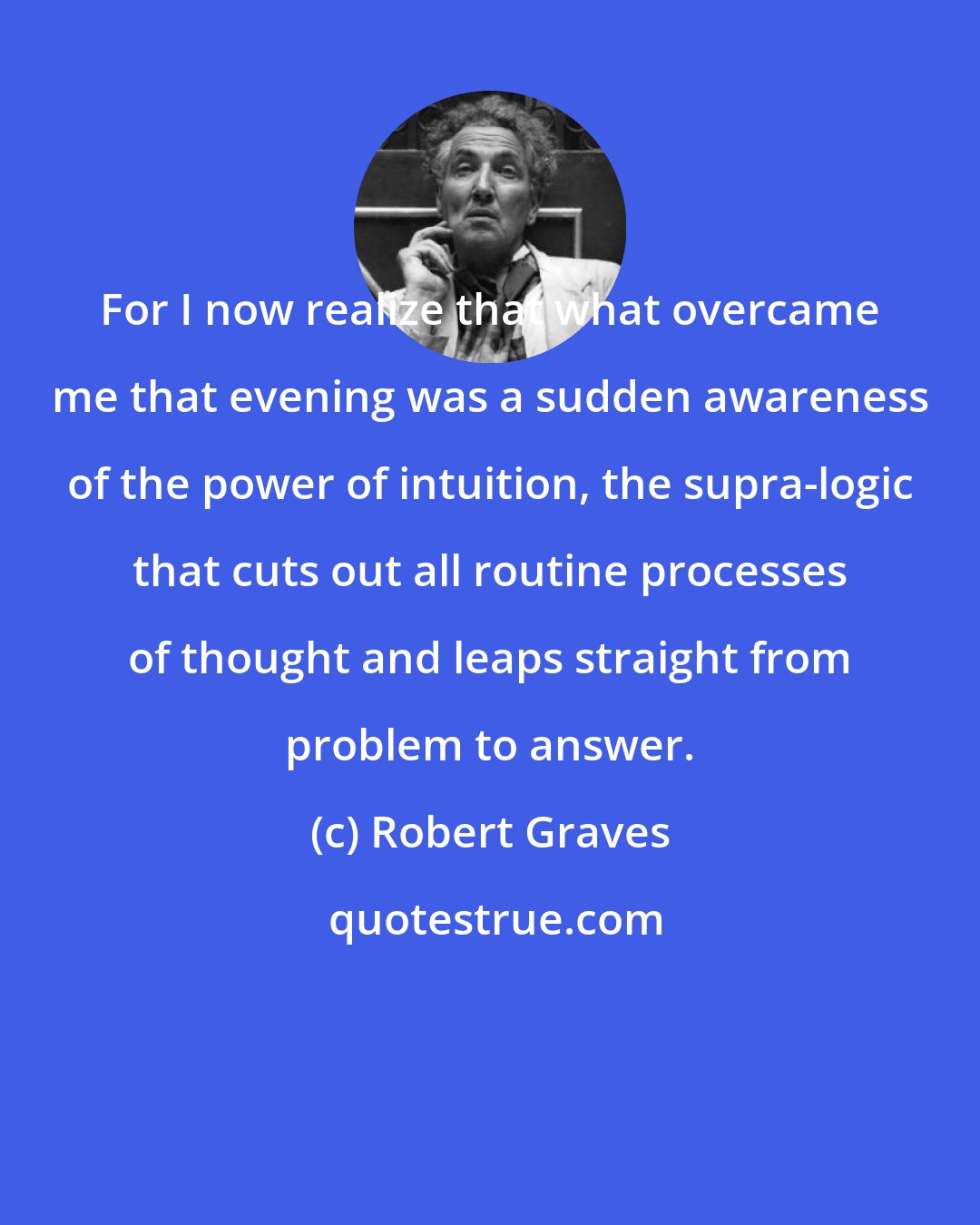 Robert Graves: For I now realize that what overcame me that evening was a sudden awareness of the power of intuition, the supra-logic that cuts out all routine processes of thought and leaps straight from problem to answer.