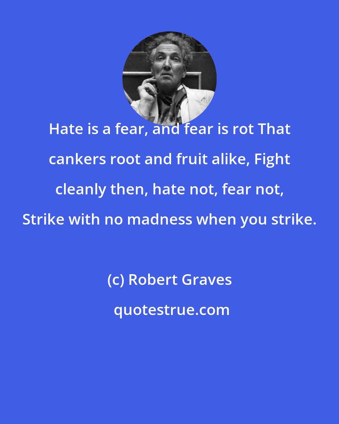 Robert Graves: Hate is a fear, and fear is rot That cankers root and fruit alike, Fight cleanly then, hate not, fear not, Strike with no madness when you strike.