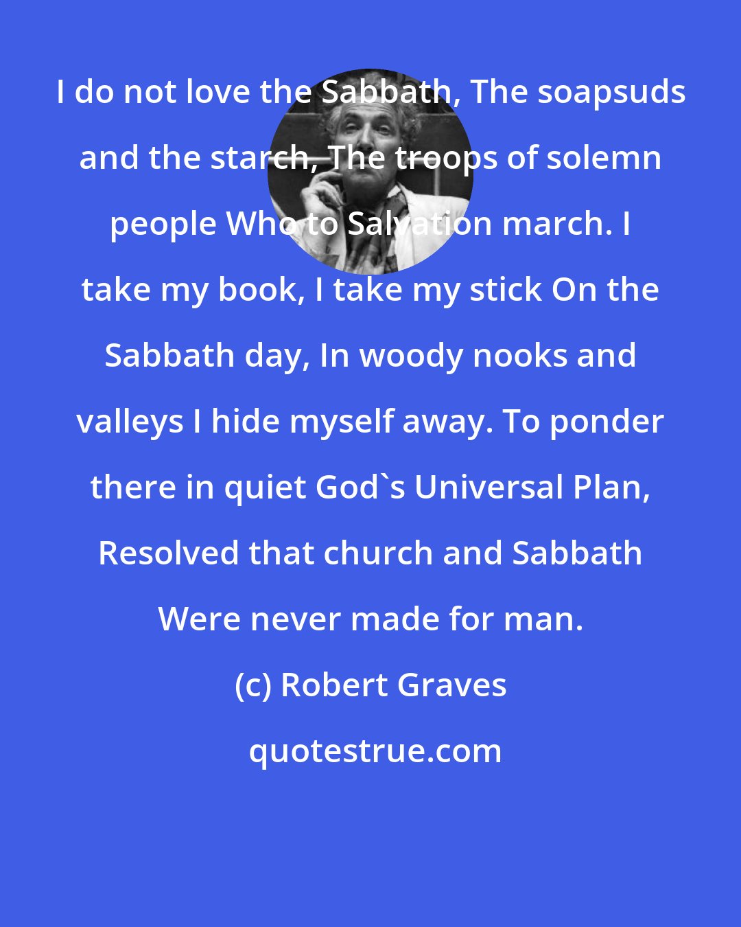 Robert Graves: I do not love the Sabbath, The soapsuds and the starch, The troops of solemn people Who to Salvation march. I take my book, I take my stick On the Sabbath day, In woody nooks and valleys I hide myself away. To ponder there in quiet God's Universal Plan, Resolved that church and Sabbath Were never made for man.