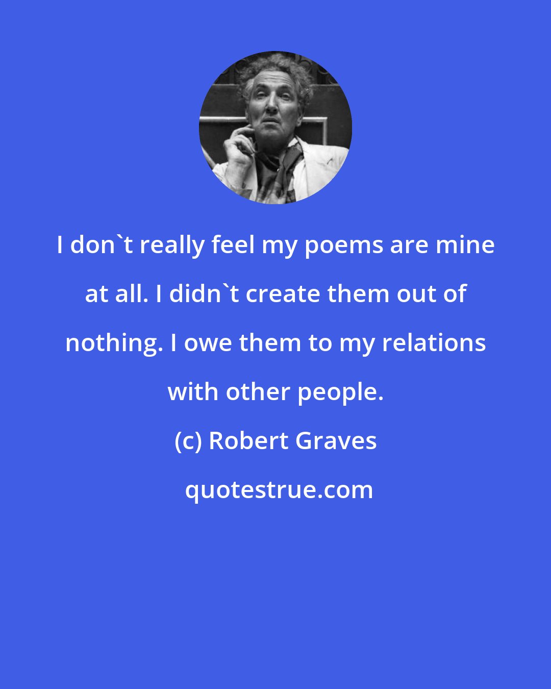 Robert Graves: I don't really feel my poems are mine at all. I didn't create them out of nothing. I owe them to my relations with other people.