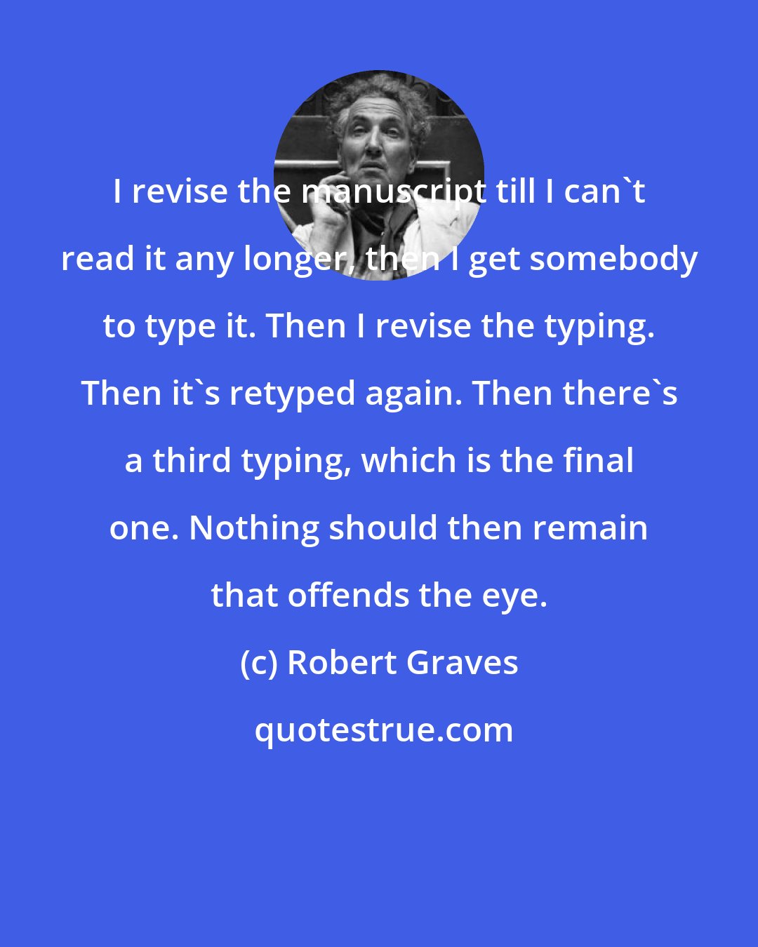 Robert Graves: I revise the manuscript till I can't read it any longer, then I get somebody to type it. Then I revise the typing. Then it's retyped again. Then there's a third typing, which is the final one. Nothing should then remain that offends the eye.