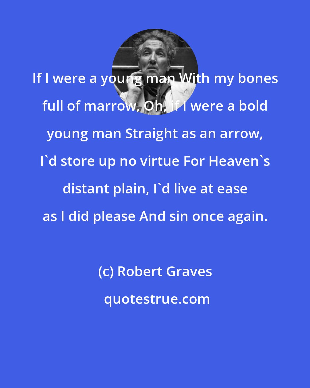 Robert Graves: If I were a young man With my bones full of marrow, Oh, if I were a bold young man Straight as an arrow, I'd store up no virtue For Heaven's distant plain, I'd live at ease as I did please And sin once again.