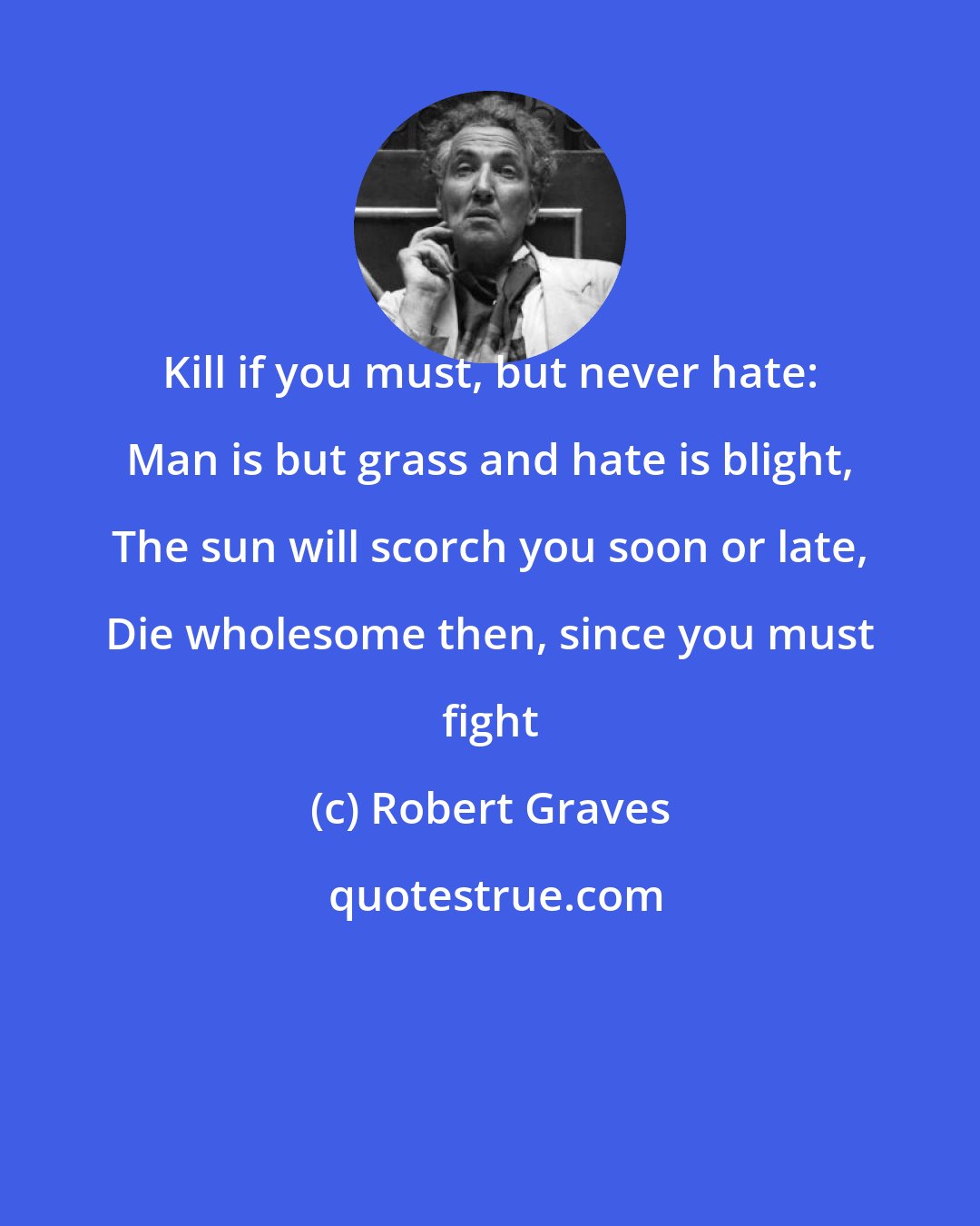 Robert Graves: Kill if you must, but never hate: Man is but grass and hate is blight, The sun will scorch you soon or late, Die wholesome then, since you must fight