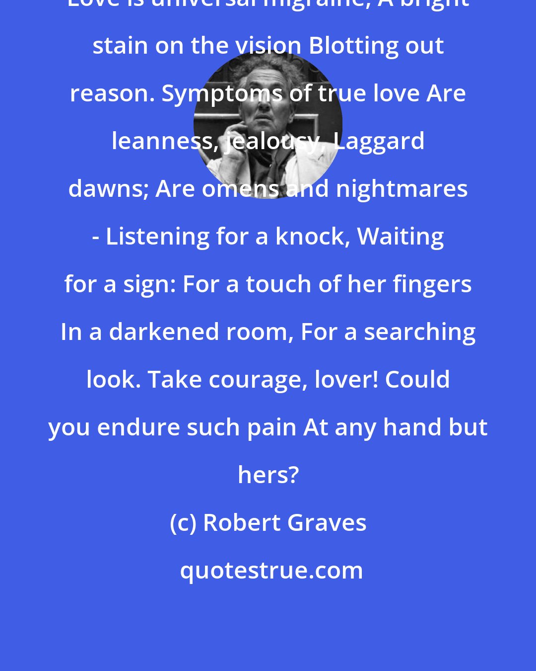 Robert Graves: Love is universal migraine, A bright stain on the vision Blotting out reason. Symptoms of true love Are leanness, jealousy, Laggard dawns; Are omens and nightmares - Listening for a knock, Waiting for a sign: For a touch of her fingers In a darkened room, For a searching look. Take courage, lover! Could you endure such pain At any hand but hers?