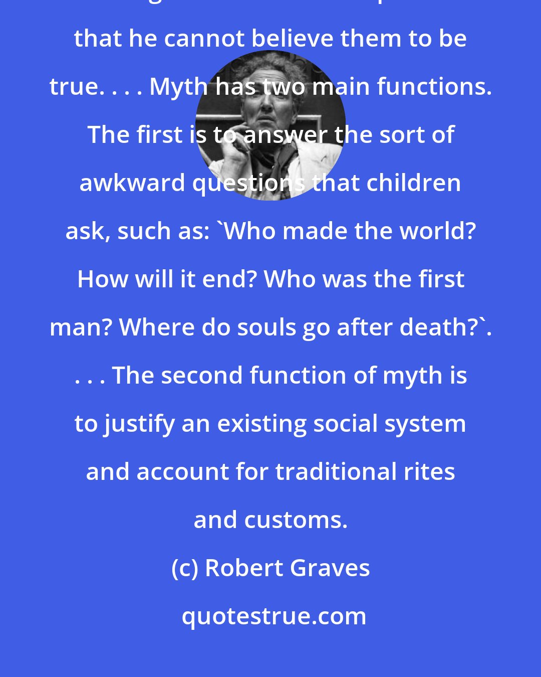 Robert Graves: Mythology is the study of whatever religious or heroic legends are so foreign to a student's experience that he cannot believe them to be true. . . . Myth has two main functions. The first is to answer the sort of awkward questions that children ask, such as: 'Who made the world? How will it end? Who was the first man? Where do souls go after death?'. . . . The second function of myth is to justify an existing social system and account for traditional rites and customs.