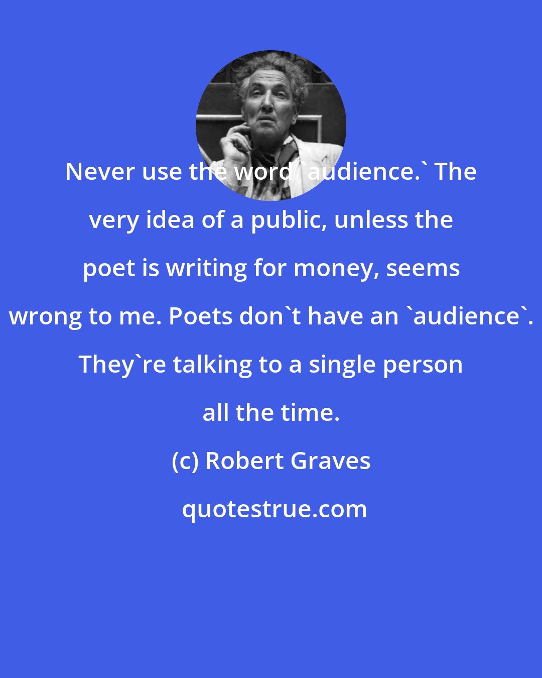 Robert Graves: Never use the word 'audience.' The very idea of a public, unless the poet is writing for money, seems wrong to me. Poets don't have an 'audience'. They're talking to a single person all the time.