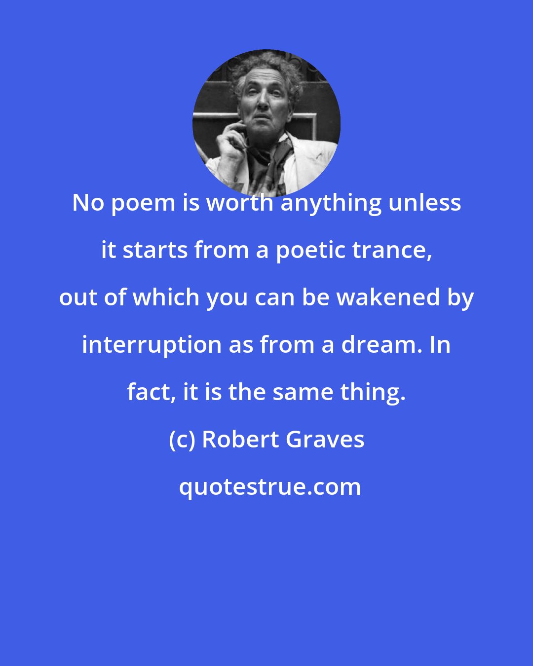 Robert Graves: No poem is worth anything unless it starts from a poetic trance, out of which you can be wakened by interruption as from a dream. In fact, it is the same thing.