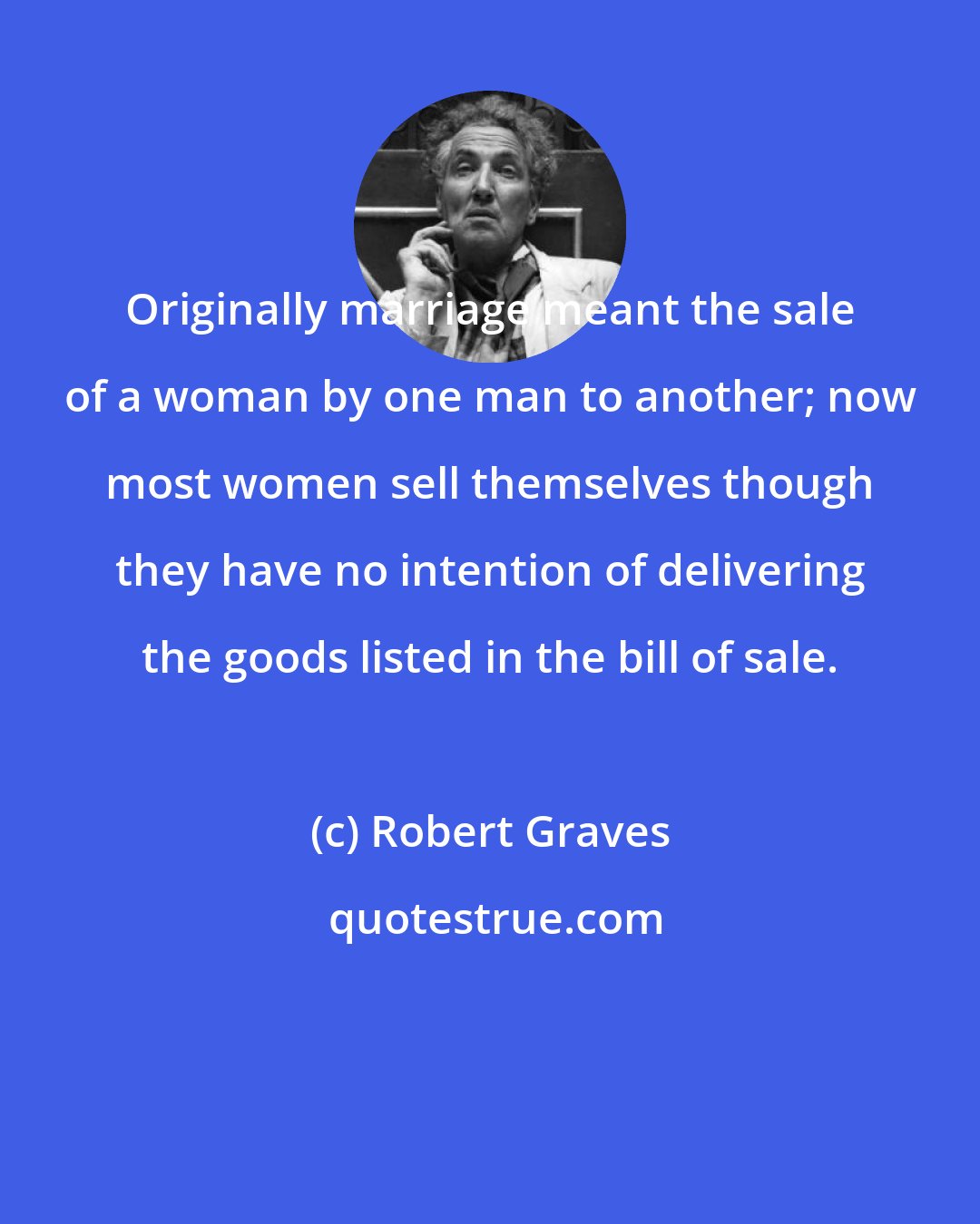 Robert Graves: Originally marriage meant the sale of a woman by one man to another; now most women sell themselves though they have no intention of delivering the goods listed in the bill of sale.