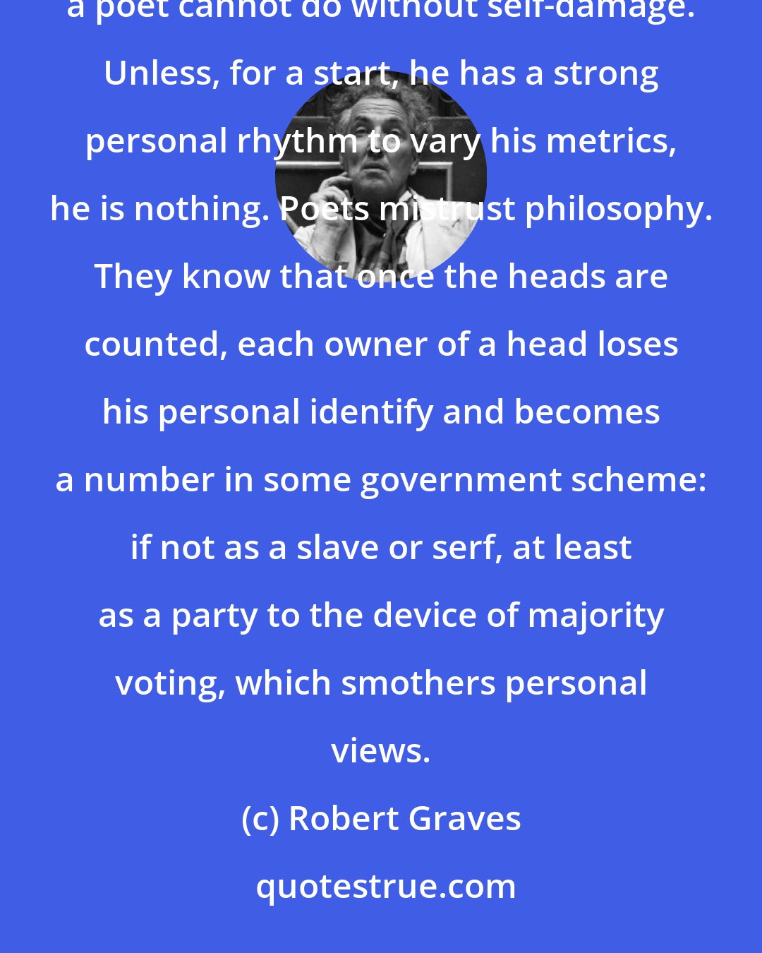 Robert Graves: Philosophy is antipoetic. Philosophize about mankind and you brush aside individual uniqueness, which a poet cannot do without self-damage. Unless, for a start, he has a strong personal rhythm to vary his metrics, he is nothing. Poets mistrust philosophy. They know that once the heads are counted, each owner of a head loses his personal identify and becomes a number in some government scheme: if not as a slave or serf, at least as a party to the device of majority voting, which smothers personal views.