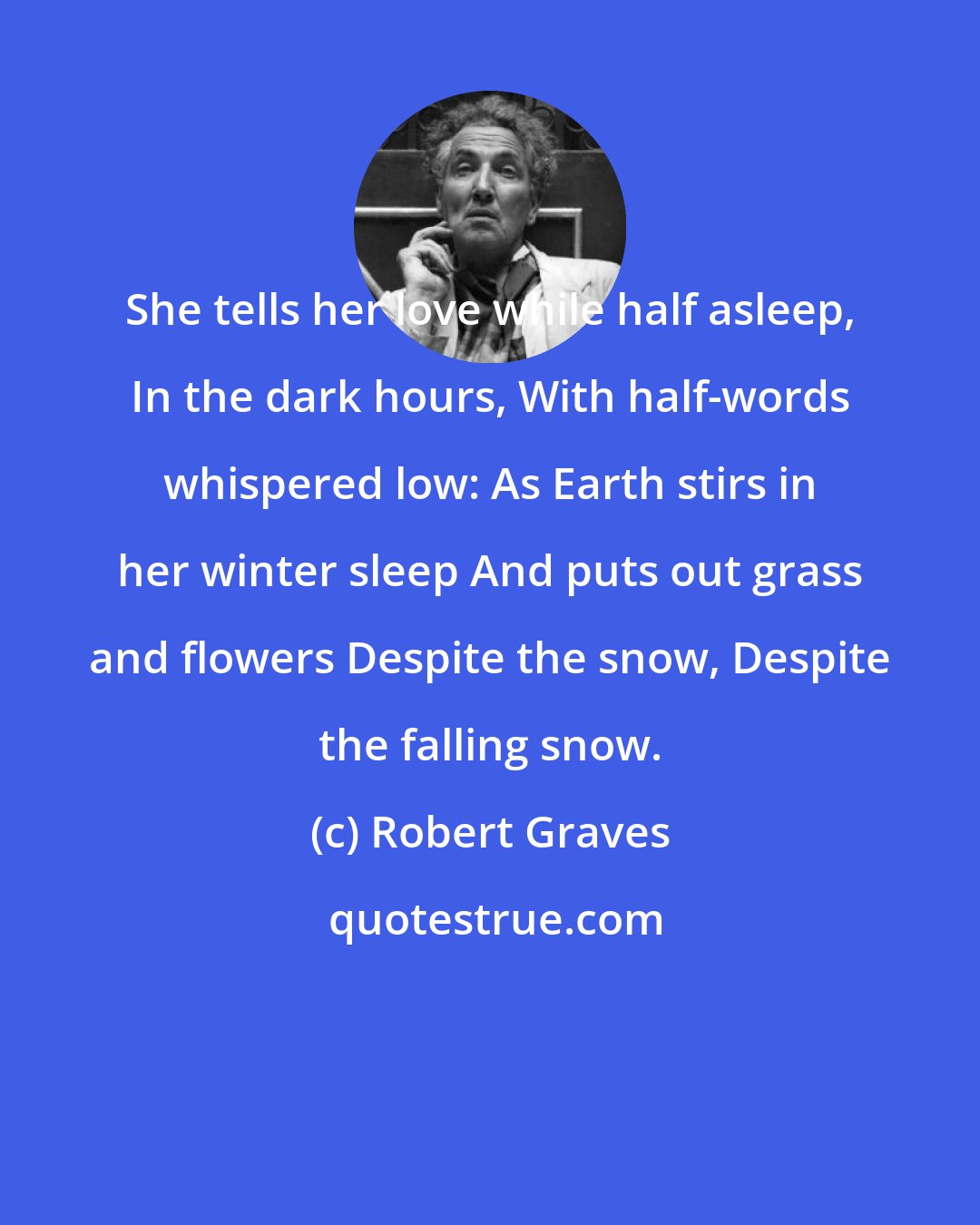 Robert Graves: She tells her love while half asleep, In the dark hours, With half-words whispered low: As Earth stirs in her winter sleep And puts out grass and flowers Despite the snow, Despite the falling snow.