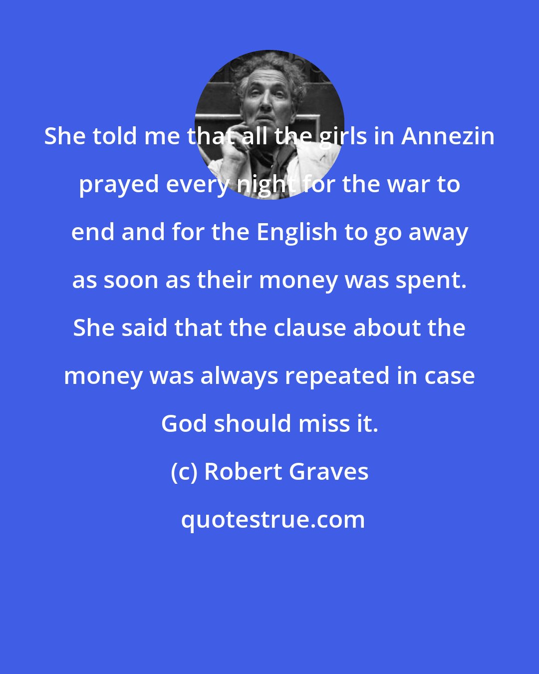 Robert Graves: She told me that all the girls in Annezin prayed every night for the war to end and for the English to go away as soon as their money was spent. She said that the clause about the money was always repeated in case God should miss it.