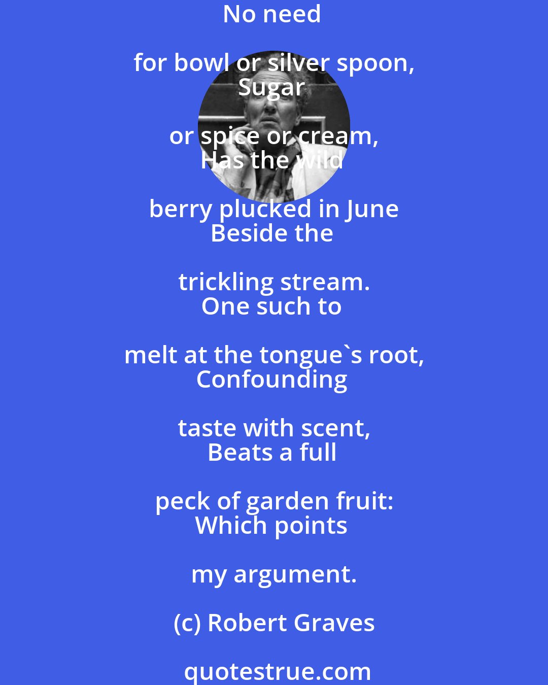 Robert Graves: Strawberries that in gardens grow 
Are plump and juicy fine, 
But sweeter far as wise men know 
Spring from the woodland vine. 
No need for bowl or silver spoon, 
Sugar or spice or cream, 
Has the wild berry plucked in June 
Beside the trickling stream. 
One such to melt at the tongue's root, 
Confounding taste with scent, 
Beats a full peck of garden fruit: 
Which points my argument.