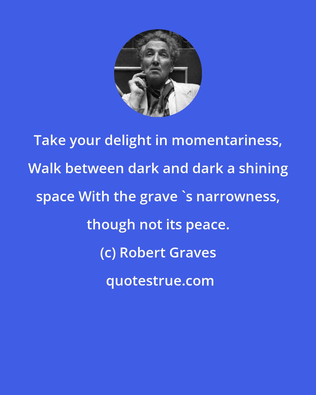 Robert Graves: Take your delight in momentariness, Walk between dark and dark a shining space With the grave 's narrowness, though not its peace.