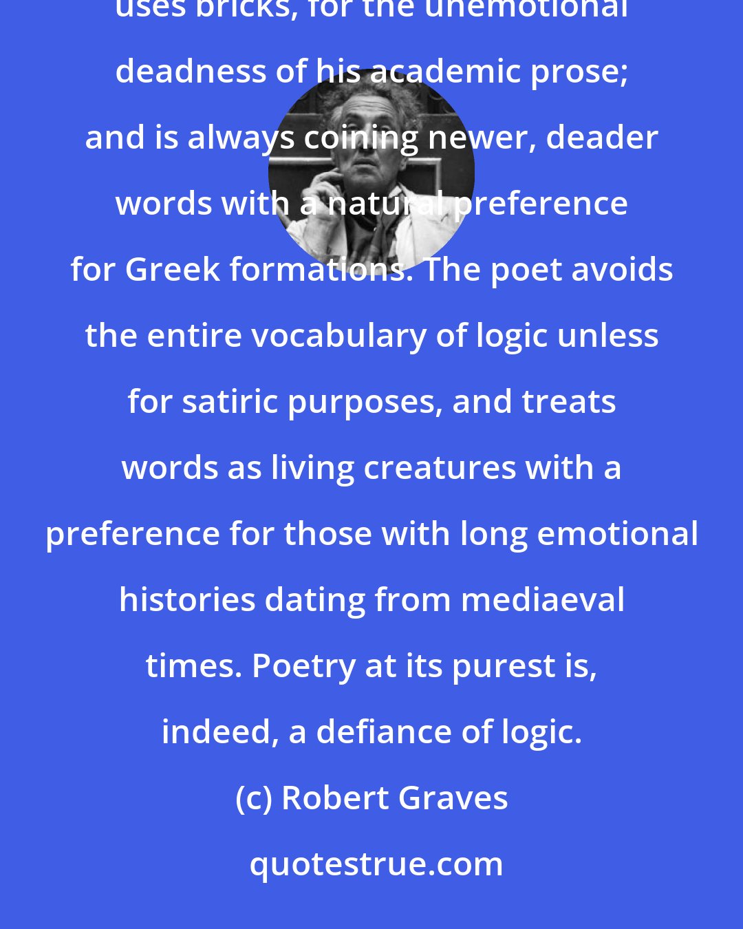 Robert Graves: The difference between prose logic and poetic thought is simple. The logician uses words as a builder uses bricks, for the unemotional deadness of his academic prose; and is always coining newer, deader words with a natural preference for Greek formations. The poet avoids the entire vocabulary of logic unless for satiric purposes, and treats words as living creatures with a preference for those with long emotional histories dating from mediaeval times. Poetry at its purest is, indeed, a defiance of logic.
