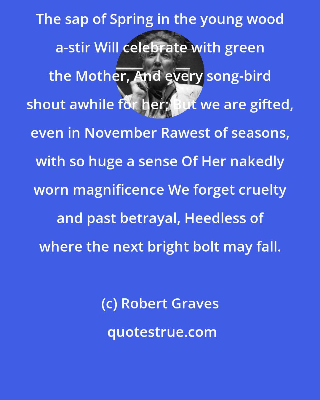 Robert Graves: The sap of Spring in the young wood a-stir Will celebrate with green the Mother, And every song-bird shout awhile for her; But we are gifted, even in November Rawest of seasons, with so huge a sense Of Her nakedly worn magnificence We forget cruelty and past betrayal, Heedless of where the next bright bolt may fall.