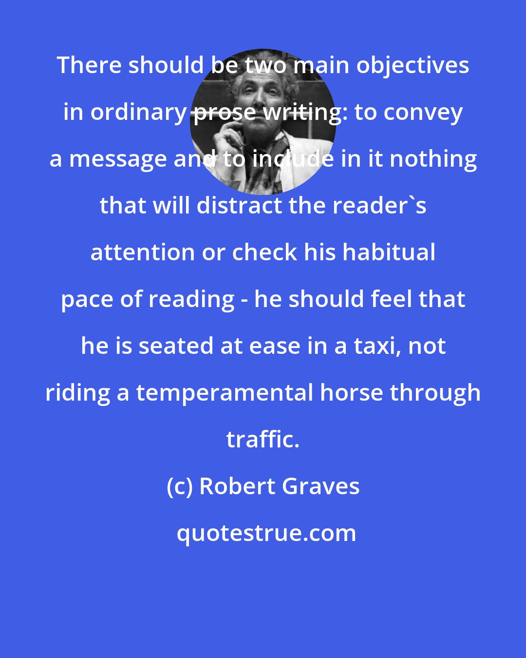 Robert Graves: There should be two main objectives in ordinary prose writing: to convey a message and to include in it nothing that will distract the reader's attention or check his habitual pace of reading - he should feel that he is seated at ease in a taxi, not riding a temperamental horse through traffic.