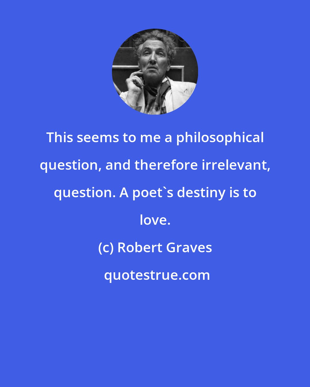 Robert Graves: This seems to me a philosophical question, and therefore irrelevant, question. A poet's destiny is to love.