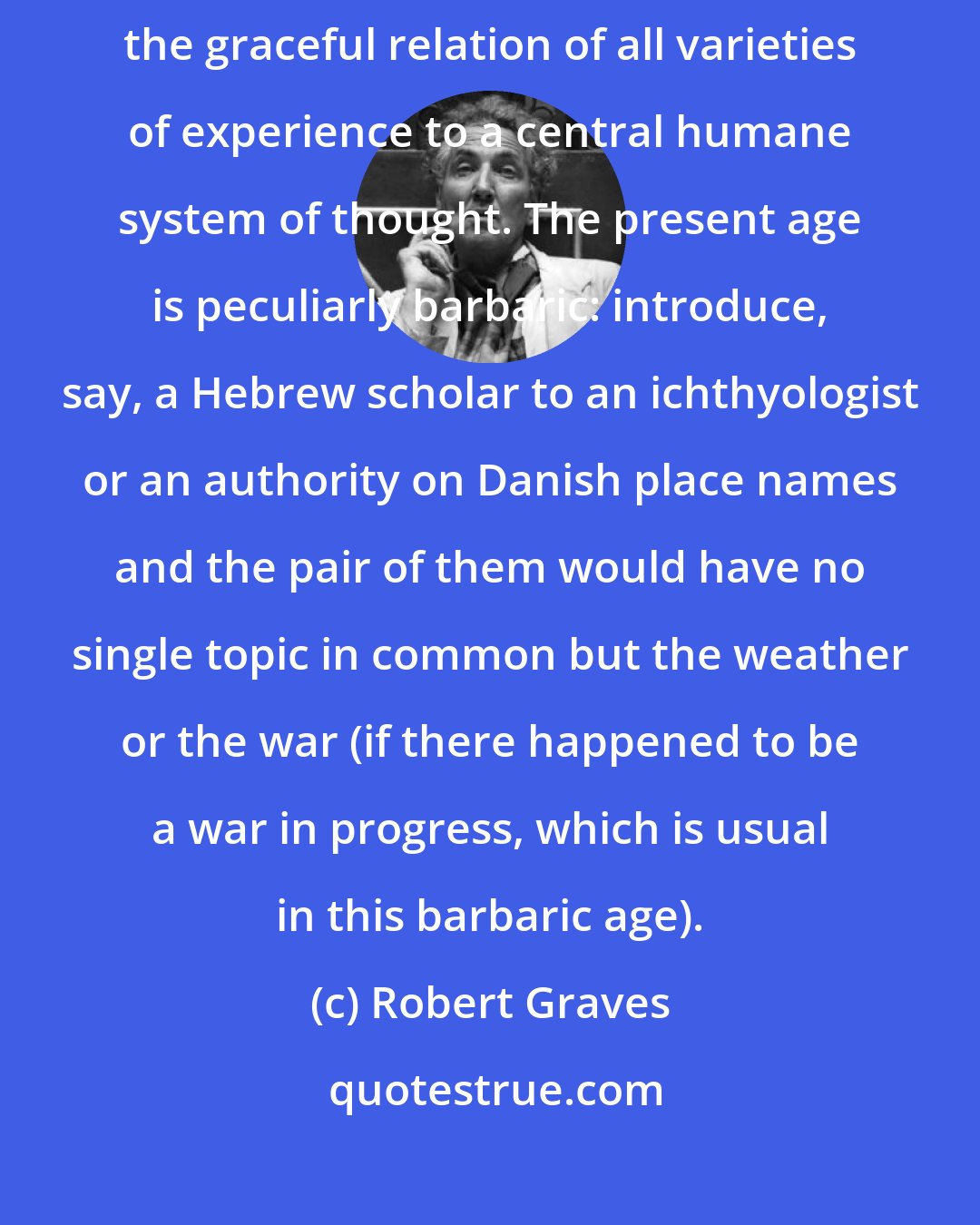 Robert Graves: To know only one thing well is to have a barbaric mind: civilization implies the graceful relation of all varieties of experience to a central humane system of thought. The present age is peculiarly barbaric: introduce, say, a Hebrew scholar to an ichthyologist or an authority on Danish place names and the pair of them would have no single topic in common but the weather or the war (if there happened to be a war in progress, which is usual in this barbaric age).