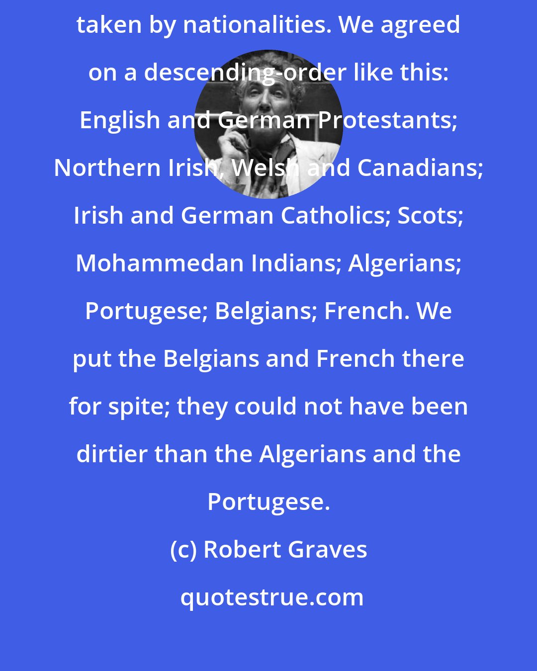 Robert Graves: We once discussed which were the cleanest troops in the trenches, taken by nationalities. We agreed on a descending-order like this: English and German Protestants; Northern Irish, Welsh and Canadians; Irish and German Catholics; Scots; Mohammedan Indians; Algerians; Portugese; Belgians; French. We put the Belgians and French there for spite; they could not have been dirtier than the Algerians and the Portugese.