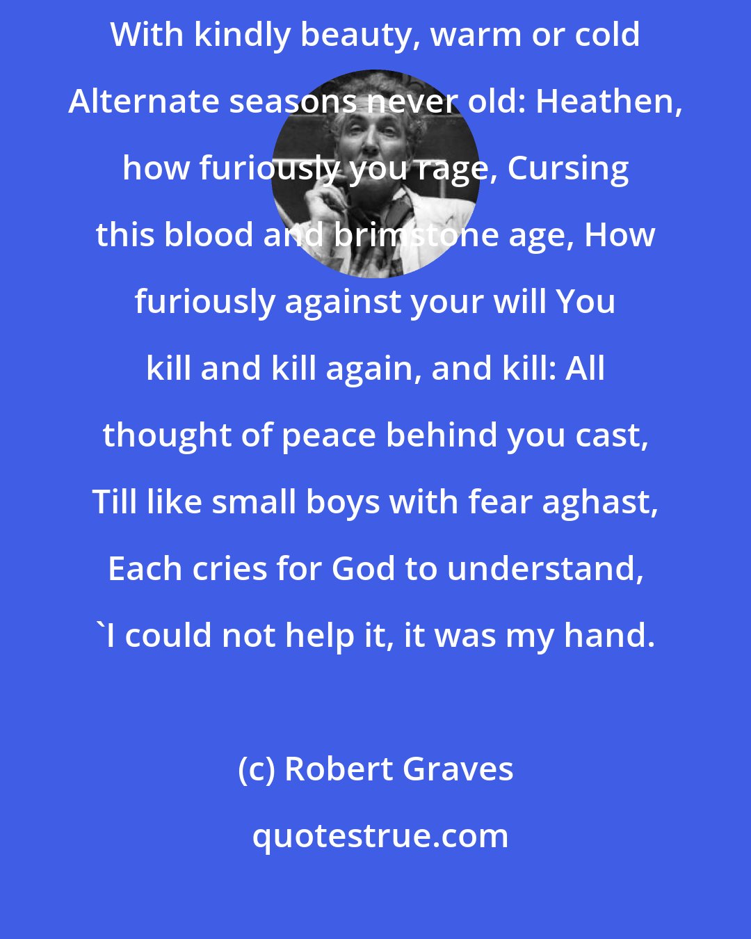 Robert Graves: Where nature with accustomed round Sweeps and garnishes the ground With kindly beauty, warm or cold Alternate seasons never old: Heathen, how furiously you rage, Cursing this blood and brimstone age, How furiously against your will You kill and kill again, and kill: All thought of peace behind you cast, Till like small boys with fear aghast, Each cries for God to understand, 'I could not help it, it was my hand.