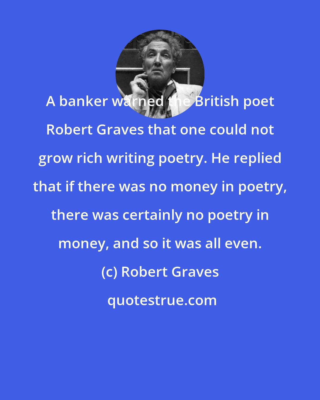 Robert Graves: A banker warned the British poet Robert Graves that one could not grow rich writing poetry. He replied that if there was no money in poetry, there was certainly no poetry in money, and so it was all even.