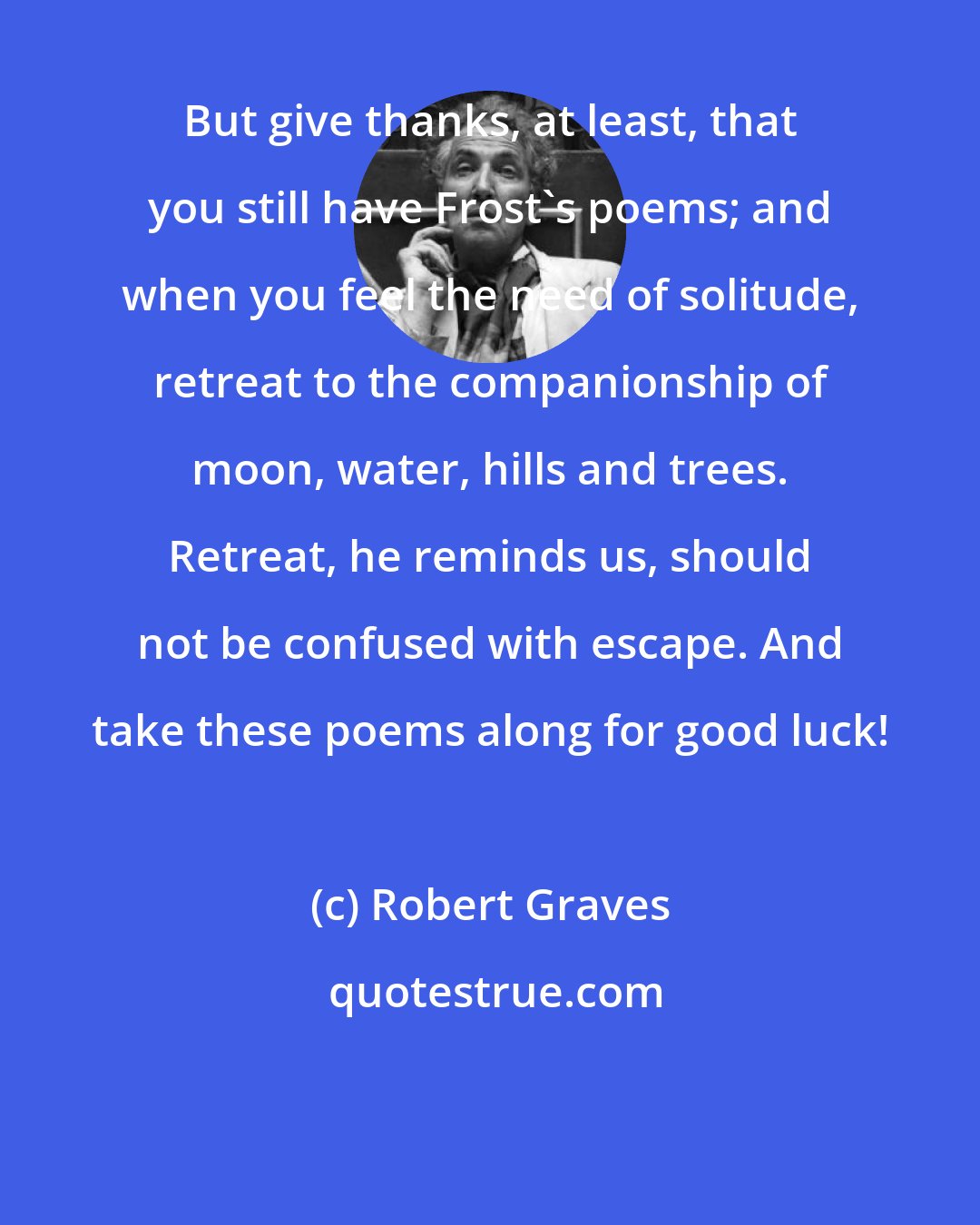 Robert Graves: But give thanks, at least, that you still have Frost's poems; and when you feel the need of solitude, retreat to the companionship of moon, water, hills and trees. Retreat, he reminds us, should not be confused with escape. And take these poems along for good luck!