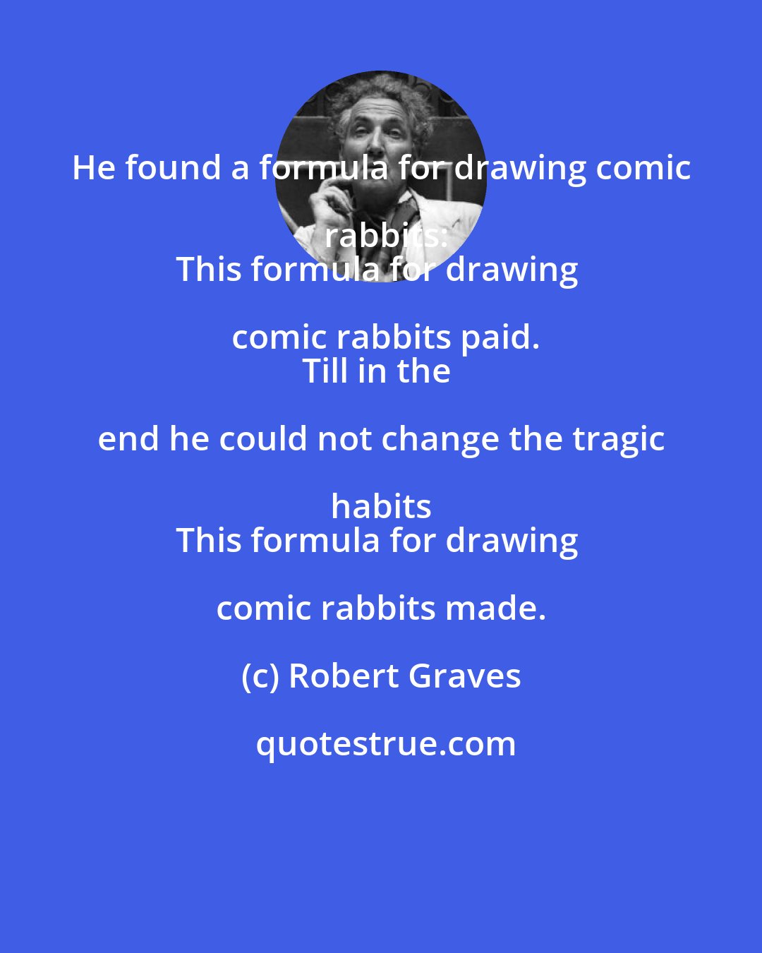 Robert Graves: He found a formula for drawing comic rabbits:
This formula for drawing comic rabbits paid.
Till in the end he could not change the tragic habits 
This formula for drawing comic rabbits made.