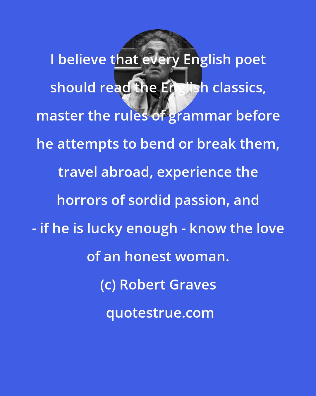 Robert Graves: I believe that every English poet should read the English classics, master the rules of grammar before he attempts to bend or break them, travel abroad, experience the horrors of sordid passion, and - if he is lucky enough - know the love of an honest woman.