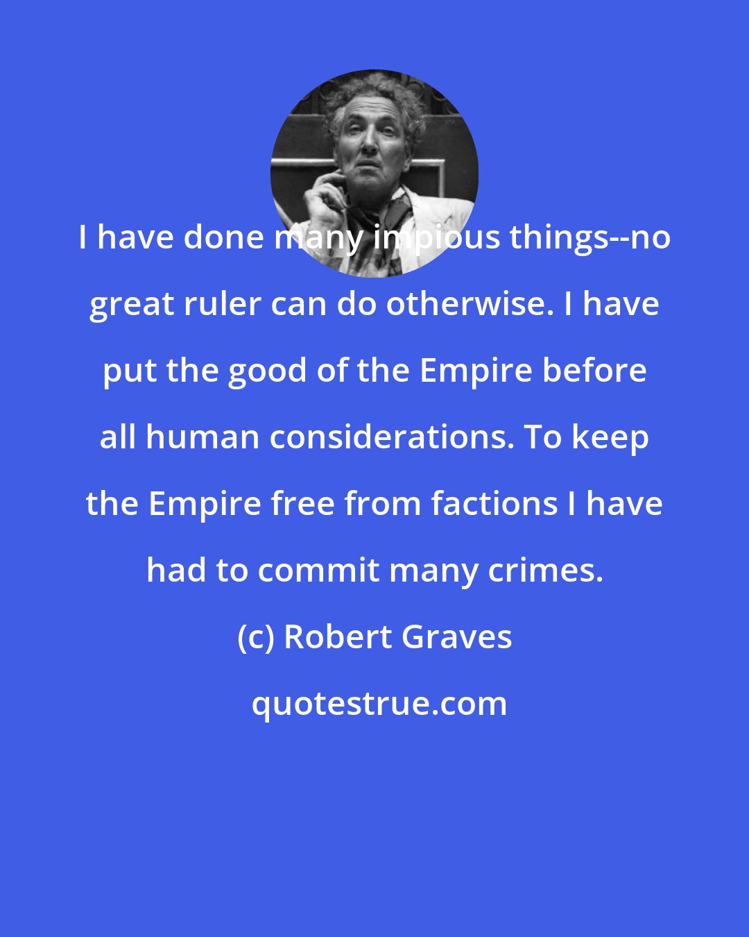 Robert Graves: I have done many impious things--no great ruler can do otherwise. I have put the good of the Empire before all human considerations. To keep the Empire free from factions I have had to commit many crimes.