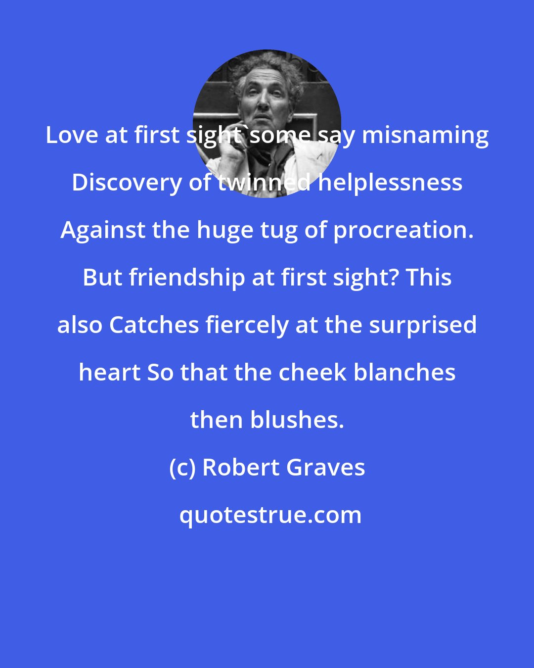 Robert Graves: Love at first sight'some say misnaming Discovery of twinned helplessness Against the huge tug of procreation. But friendship at first sight? This also Catches fiercely at the surprised heart So that the cheek blanches then blushes.