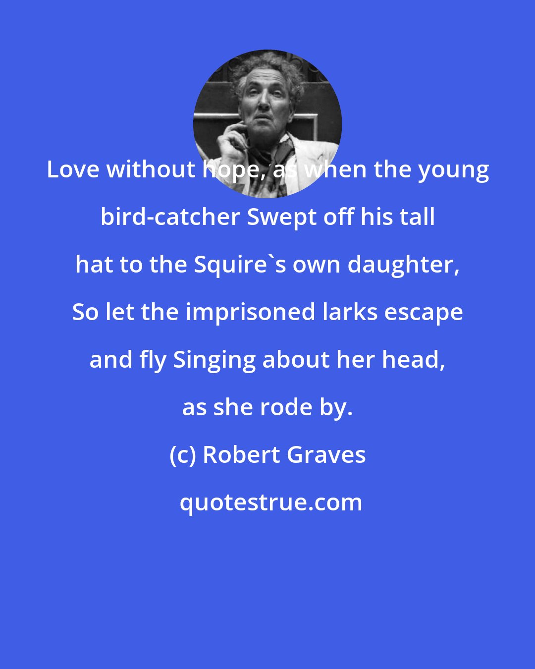 Robert Graves: Love without hope, as when the young bird-catcher Swept off his tall hat to the Squire's own daughter, So let the imprisoned larks escape and fly Singing about her head, as she rode by.