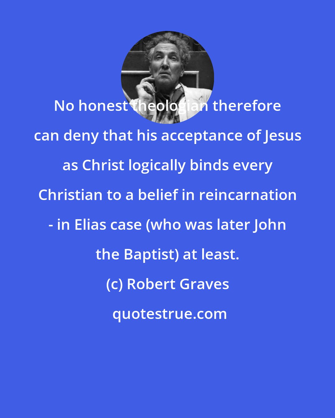 Robert Graves: No honest theologian therefore can deny that his acceptance of Jesus as Christ logically binds every Christian to a belief in reincarnation - in Elias case (who was later John the Baptist) at least.