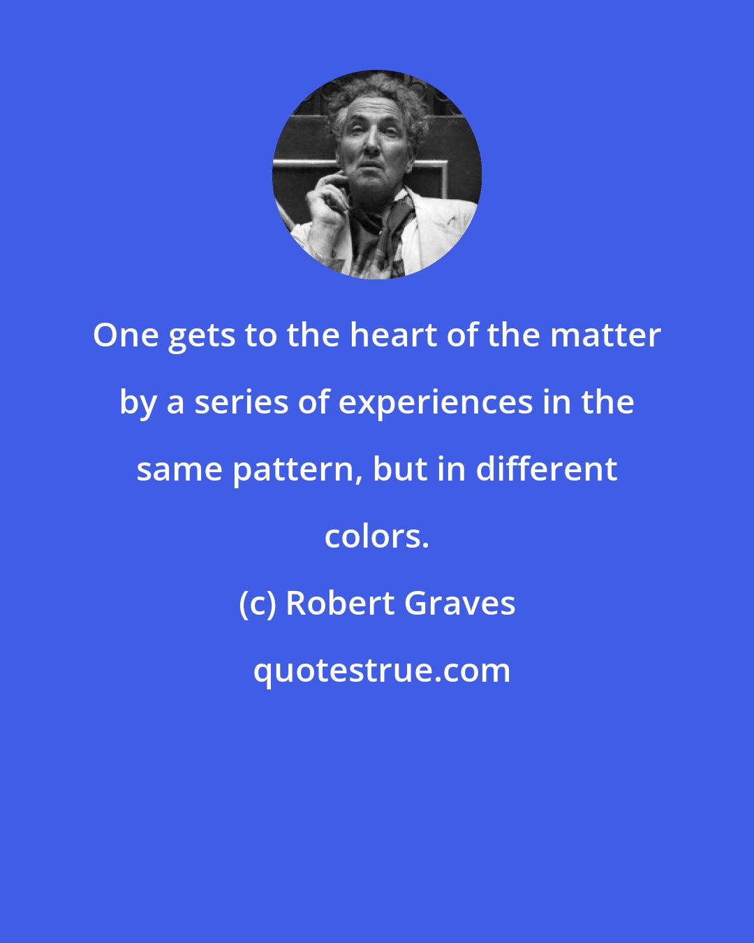 Robert Graves: One gets to the heart of the matter by a series of experiences in the same pattern, but in different colors.