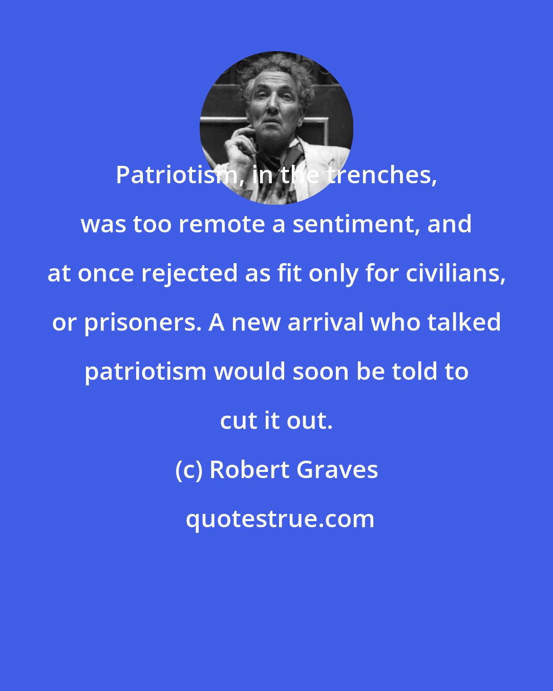 Robert Graves: Patriotism, in the trenches, was too remote a sentiment, and at once rejected as fit only for civilians, or prisoners. A new arrival who talked patriotism would soon be told to cut it out.