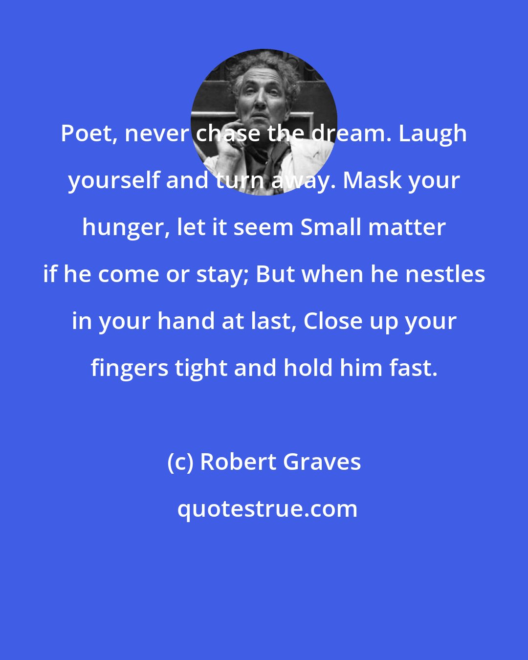 Robert Graves: Poet, never chase the dream. Laugh yourself and turn away. Mask your hunger, let it seem Small matter if he come or stay; But when he nestles in your hand at last, Close up your fingers tight and hold him fast.