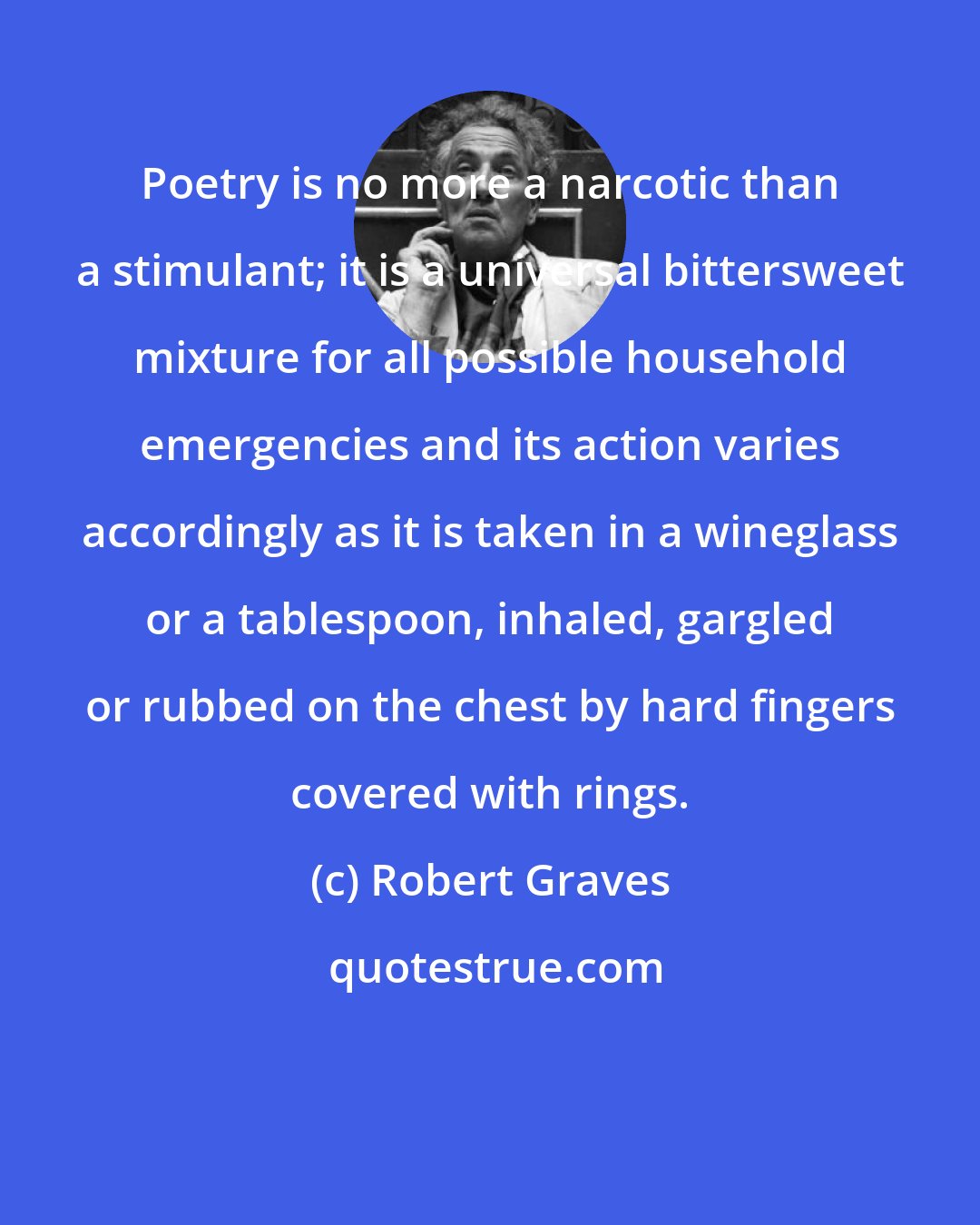 Robert Graves: Poetry is no more a narcotic than a stimulant; it is a universal bittersweet mixture for all possible household emergencies and its action varies accordingly as it is taken in a wineglass or a tablespoon, inhaled, gargled or rubbed on the chest by hard fingers covered with rings.