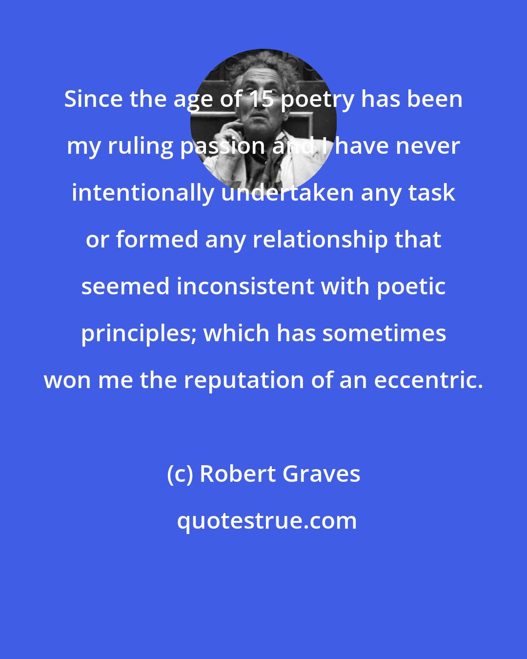 Robert Graves: Since the age of 15 poetry has been my ruling passion and I have never intentionally undertaken any task or formed any relationship that seemed inconsistent with poetic principles; which has sometimes won me the reputation of an eccentric.