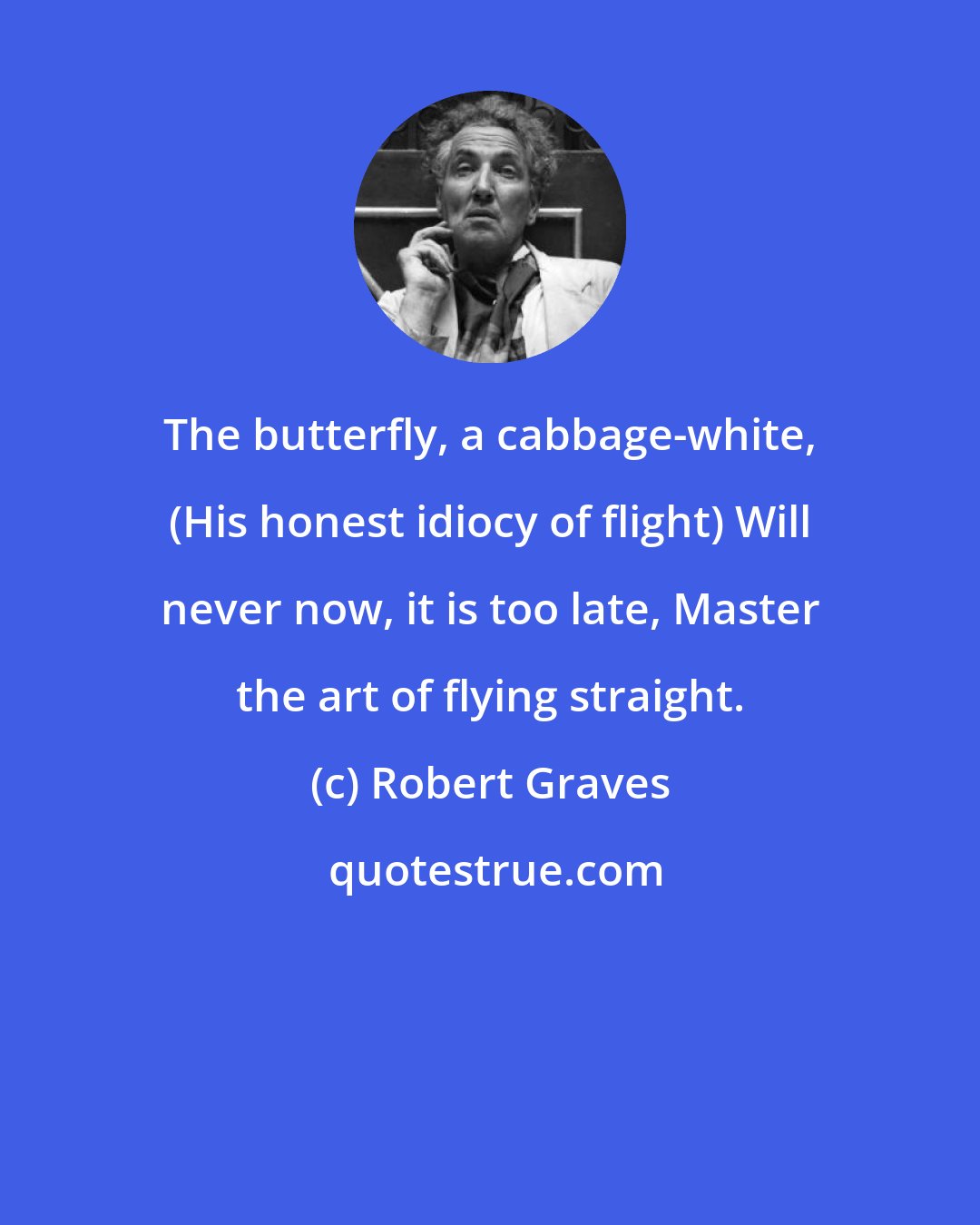Robert Graves: The butterfly, a cabbage-white, (His honest idiocy of flight) Will never now, it is too late, Master the art of flying straight.