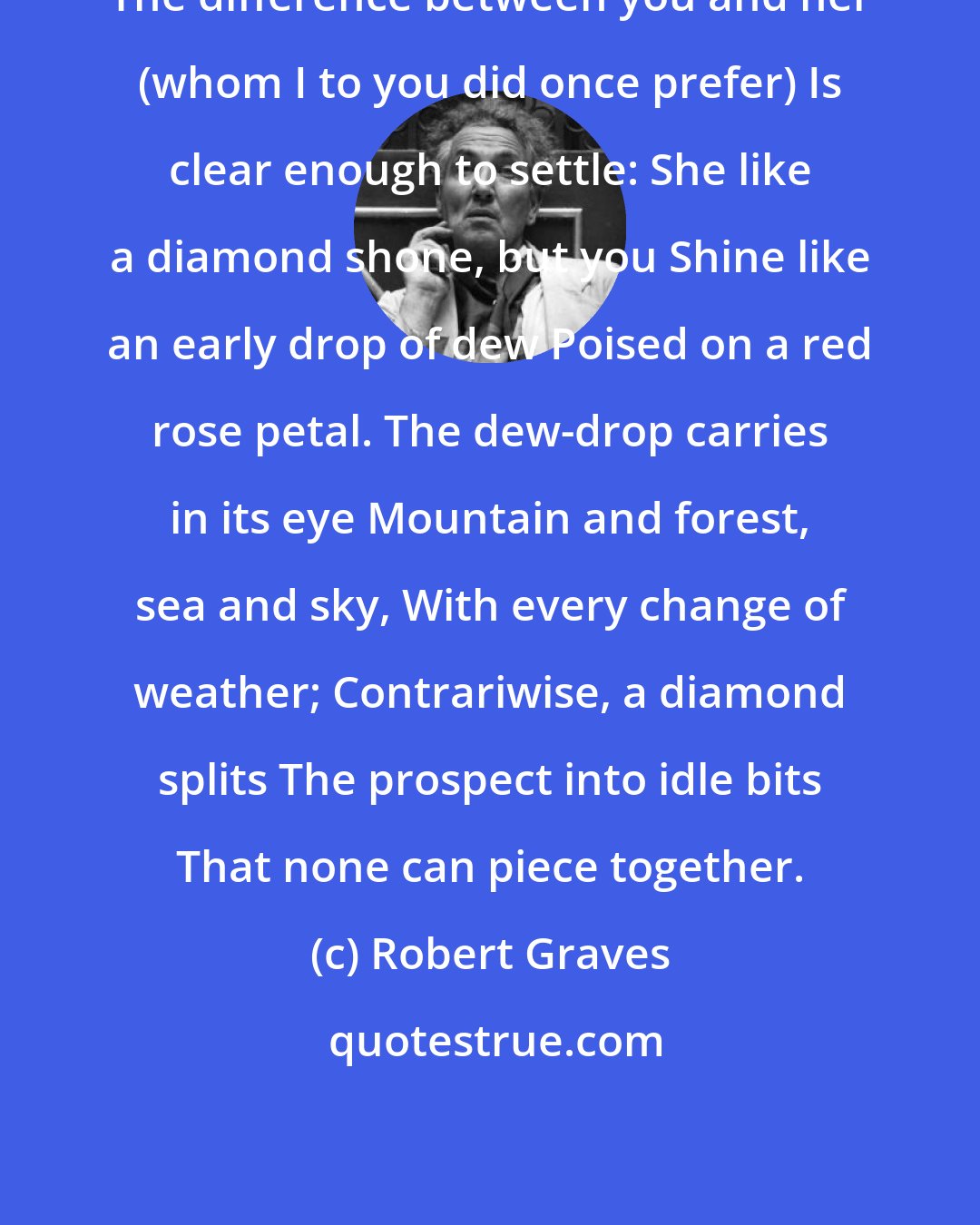 Robert Graves: The difference between you and her (whom I to you did once prefer) Is clear enough to settle: She like a diamond shone, but you Shine like an early drop of dew Poised on a red rose petal. The dew-drop carries in its eye Mountain and forest, sea and sky, With every change of weather; Contrariwise, a diamond splits The prospect into idle bits That none can piece together.