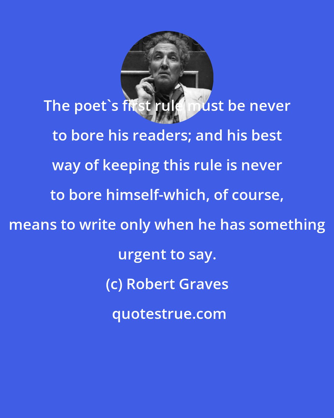Robert Graves: The poet's first rule must be never to bore his readers; and his best way of keeping this rule is never to bore himself-which, of course, means to write only when he has something urgent to say.
