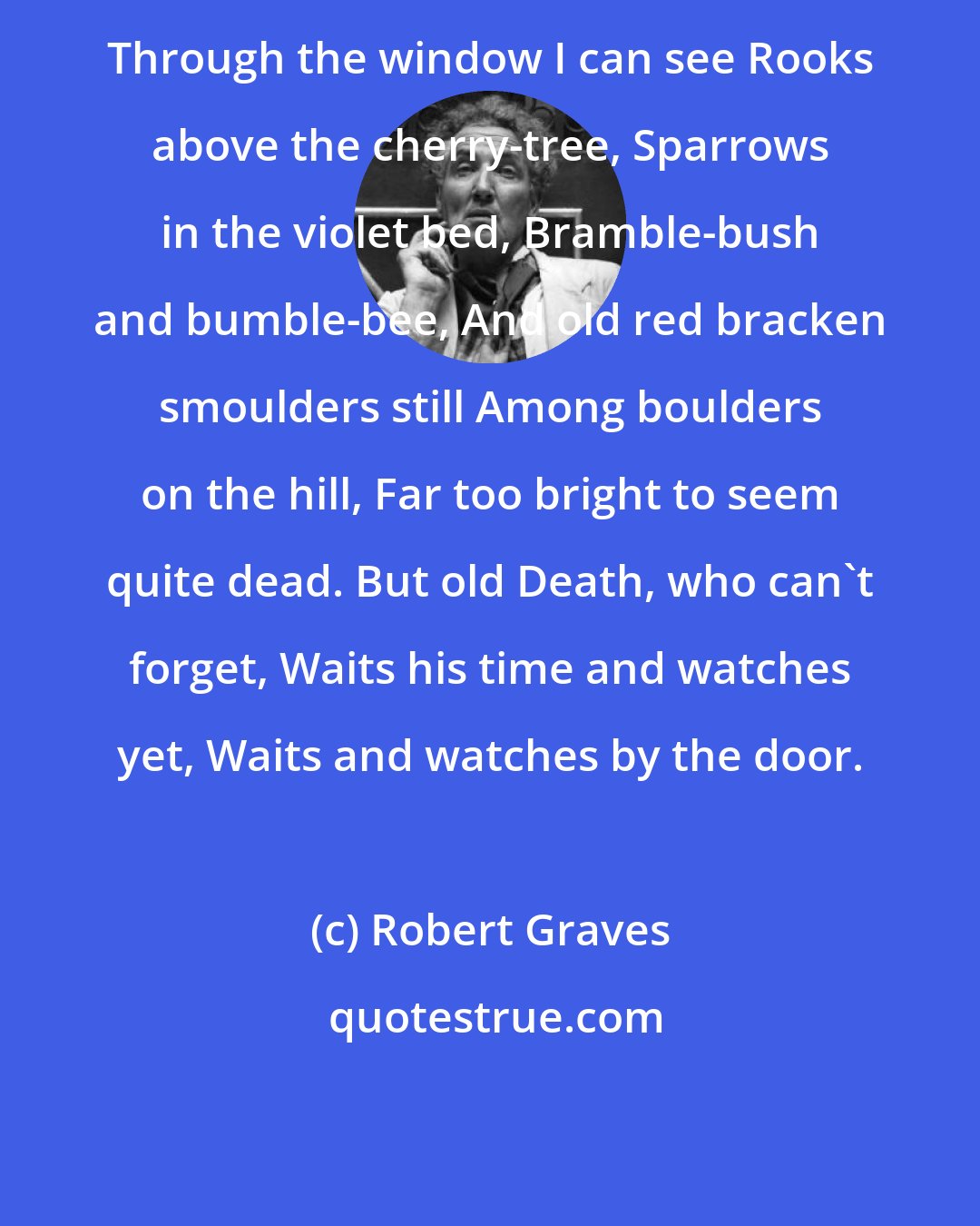 Robert Graves: Through the window I can see Rooks above the cherry-tree, Sparrows in the violet bed, Bramble-bush and bumble-bee, And old red bracken smoulders still Among boulders on the hill, Far too bright to seem quite dead. But old Death, who can't forget, Waits his time and watches yet, Waits and watches by the door.