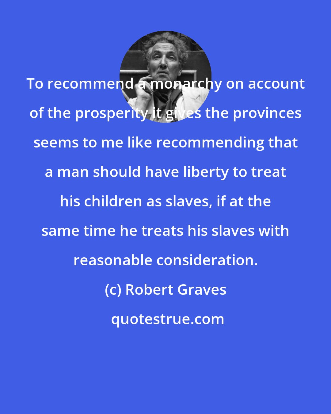 Robert Graves: To recommend a monarchy on account of the prosperity it gives the provinces seems to me like recommending that a man should have liberty to treat his children as slaves, if at the same time he treats his slaves with reasonable consideration.