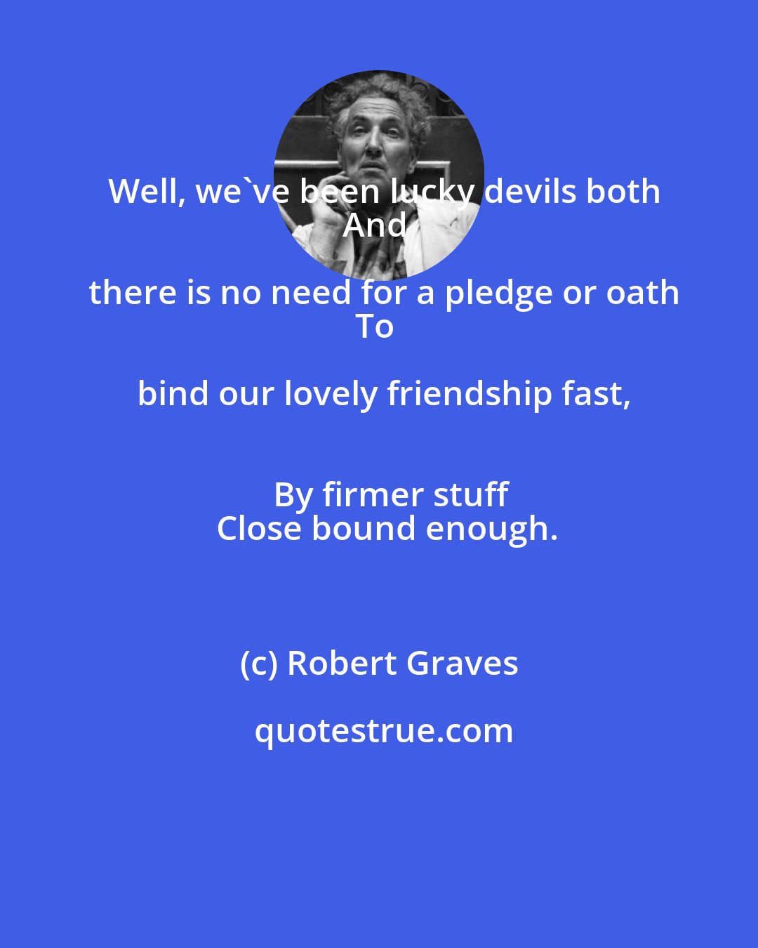 Robert Graves: Well, we've been lucky devils both
And there is no need for a pledge or oath
To bind our lovely friendship fast,
   By firmer stuff
   Close bound enough.